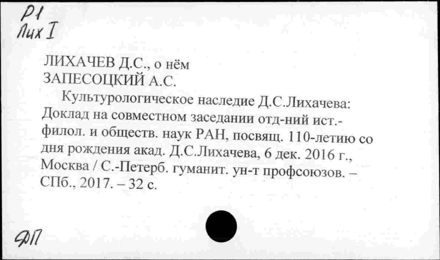 ﻿Р<
Лих!
ЛИХАЧЕВ Д.С., о нём ЗАПЕСОЦКИЙ А.С.
Культурологическое наследие Д.С.Лихачева: Доклад на совместном заседании отд-ний ист,-филол. и обществ, наук РАН, посвящ. 110-летию со дня рождения акад. Д.С.Лихачева, 6 дек. 2016 г., Москва / С.-Петерб. гуманит. ун-т профсоюзов -СПб., 2017.-32 с.
4)П